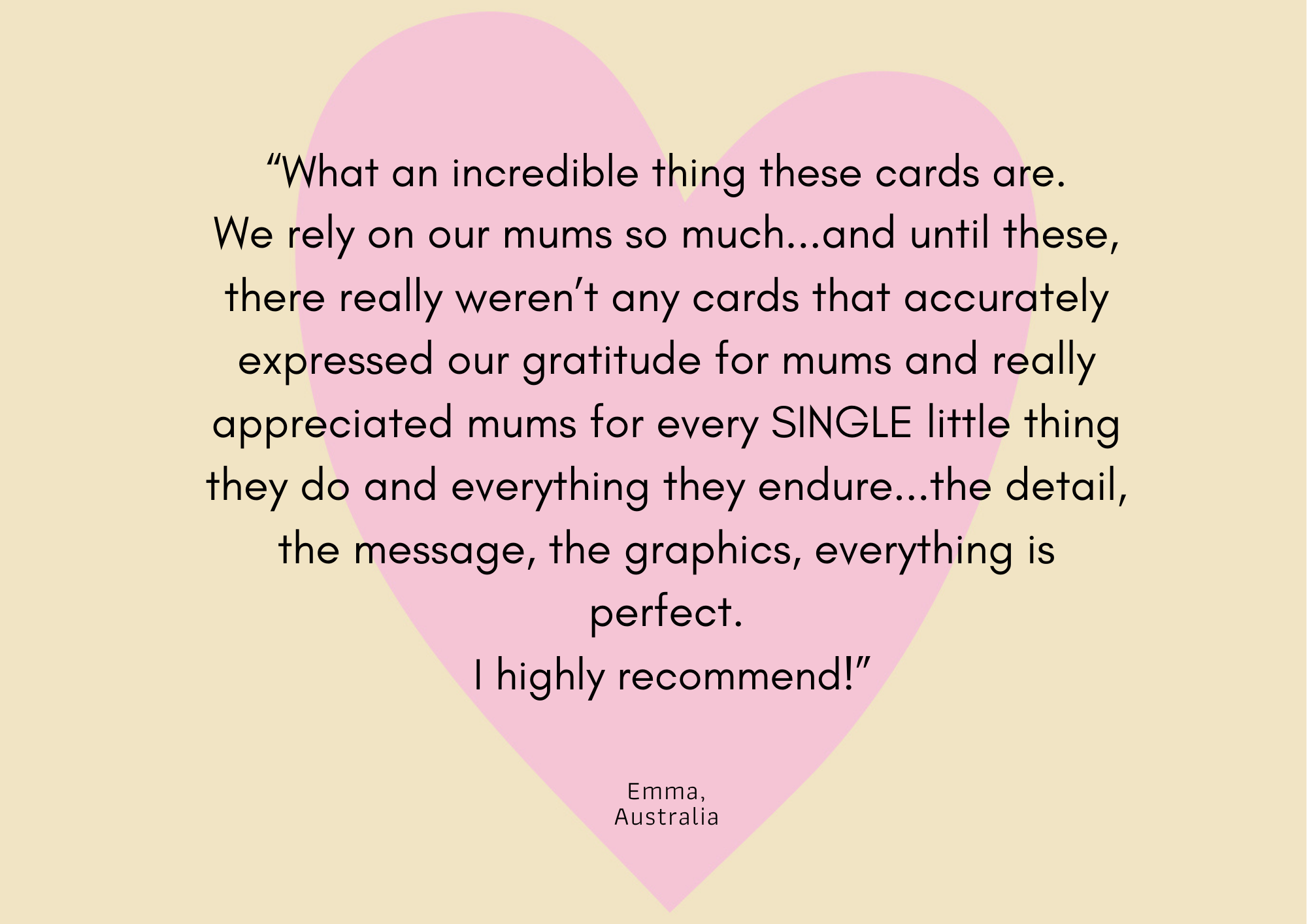 The background is yellow with a pink heart in the middle. Overlayed on this is text that reads what an incredible thing these cards are. We rely on our mums so much and until these there weren't really any cards that accurately expressed our gratitude for mums and really appreciated every single little things mums do and everything they endure. the detail, the message, the graphics, everything is perfect. I highly recommend. Emma, Australia.