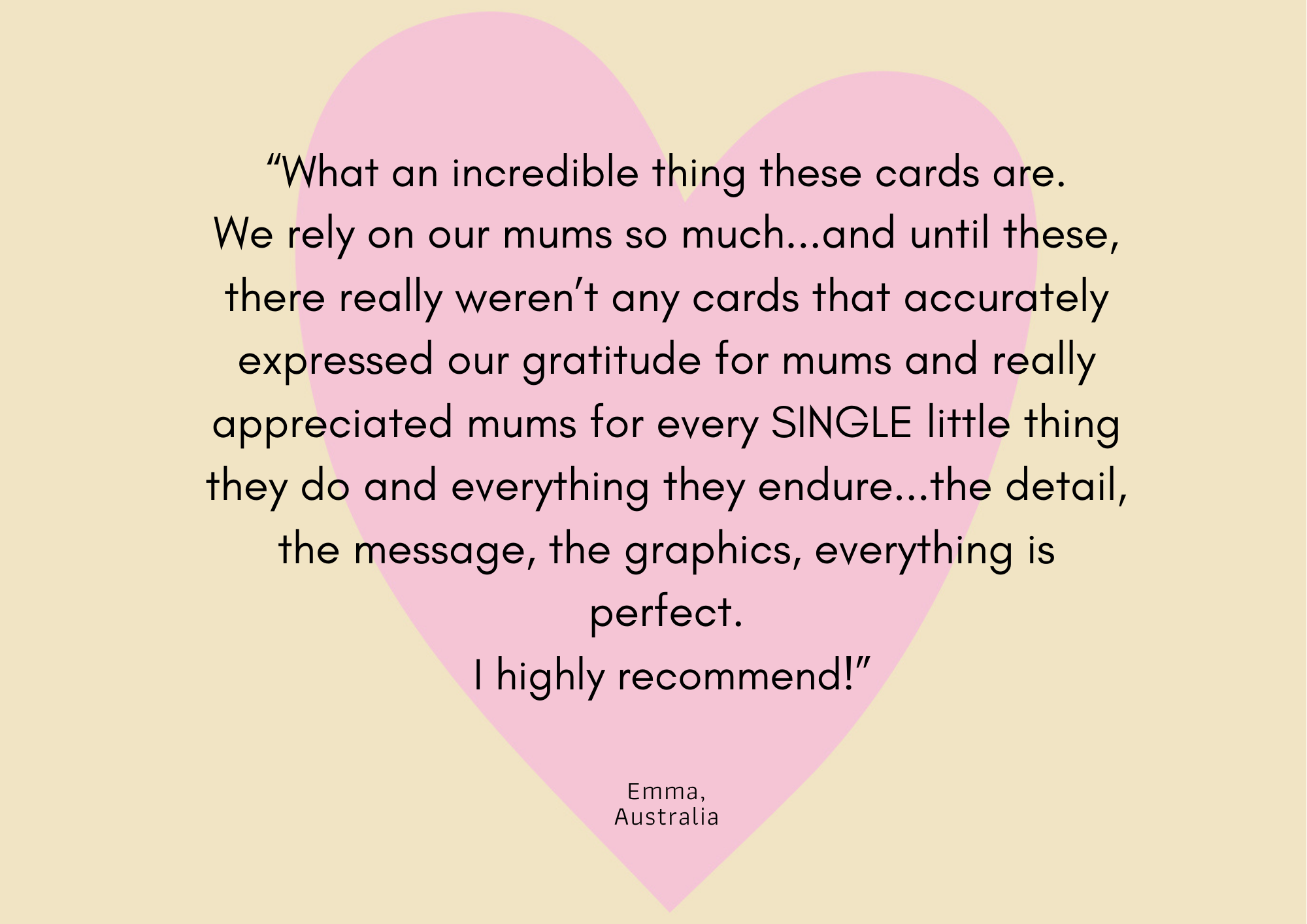 The background is yellow with a pink heart in the middle. Overlayed on this is text that reads what an incredible thing these cards are. We rely on our mums so much and until these there weren't really any cards that accurately expressed our gratitude for mums and really appreciated every single little things mums do and everything they endure. the detail, the message, the graphics, everything is perfect. I highly recommend. Emma, Australia. 